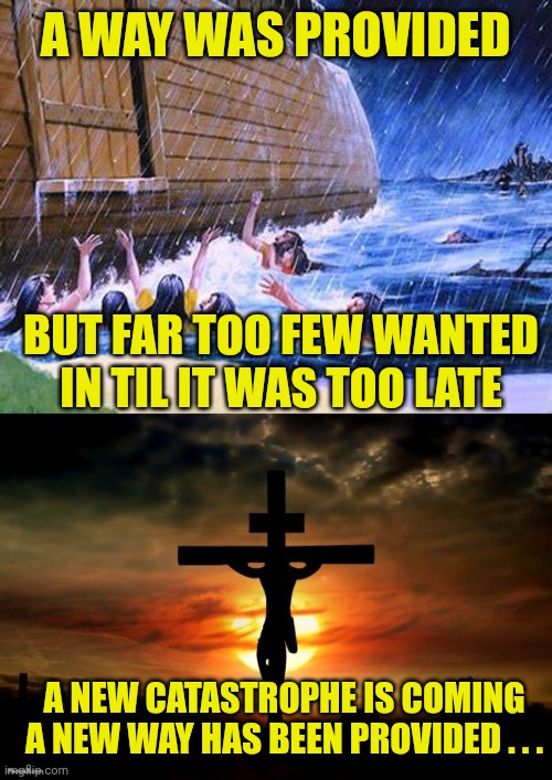A WAY WAS PROVIDED; BUT FAR TOO FEW WANTED IN TIL IT WAS TOO LATE; A NEW CATASTROPHE IS COMING
A NEW WAY HAS BEEN PROVIDED . . . | image tagged in noah's ark,jesus on the cross | made w/ Imgflip meme maker
