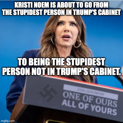 A Bird-Legged Impeachment or a Dog-Shooting of a Termination? | KRISTI NOEM IS ABOUT TO GO FROM THE STUPIDEST PERSON IN TRUMP'S CABINET; TO BEING THE STUPIDEST PERSON NOT IN TRUMP'S CABINET. | image tagged in kristi noem nazi slogan,impeachment,fascism,bird legged ho,illegal | made w/ Imgflip meme maker