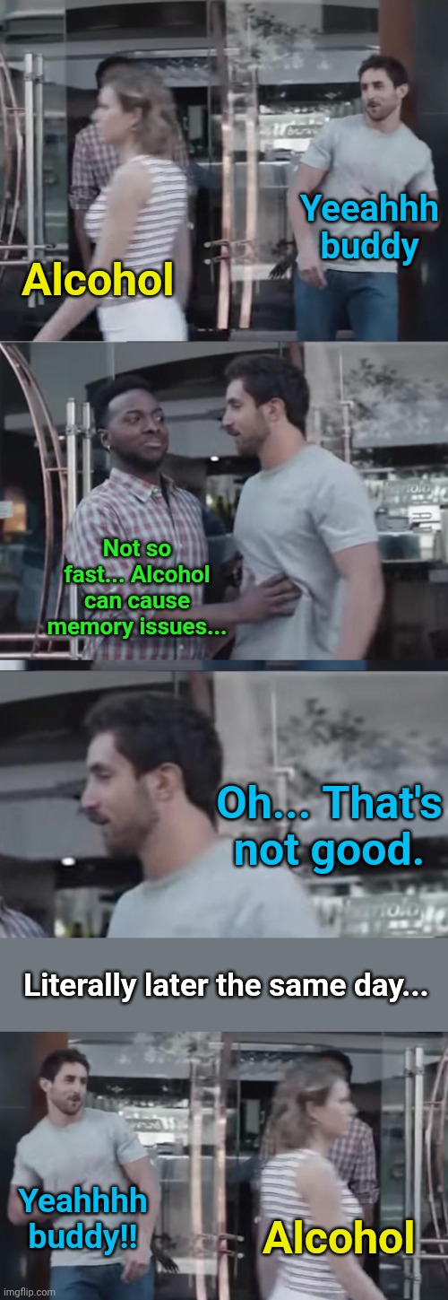 Alcoholics be like .... | Yeeahhh buddy; Alcohol; Not so fast... Alcohol can cause memory issues... Oh... That's not good. Literally later the same day... Yeahhhh buddy!! Alcohol | image tagged in bro not cool,alcoholic | made w/ Imgflip meme maker