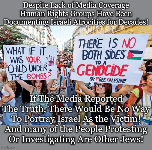 Despite Lack of Media Coverage Human Rights Groups Have Been Documenting Israeli Atrocities for Decades! If The Media Reported The Truth, There Would Be No Way To Portray Israel As the Victim!
And many of the People Protesting Or Investigating Are Other Jews! | made w/ Imgflip meme maker