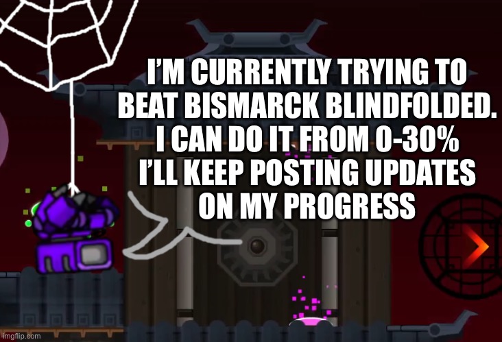 I’ll make a recording of when I beat the whole thing | I’M CURRENTLY TRYING TO
BEAT BISMARCK BLINDFOLDED.
I CAN DO IT FROM 0-30%
I’LL KEEP POSTING UPDATES
ON MY PROGRESS | image tagged in squidpiglet's gd announcement template,geometry dash | made w/ Imgflip meme maker
