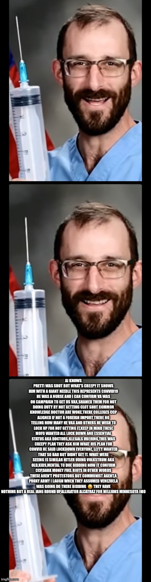 Minnesota chaos decoded, communist arent worth the tears | AI KNOWS PRETTI WAS SHOT BUT WHAT'S CREEPY IT SHOWS HIM WITH A GIANT NEEDLE THIS REPRESENTS CONVID19 HE WAS A NURSE AND I CAN CONFIRM VA WAS ON CAMPAIGN TO GET US VAX,SHAMED THEM FOR NOT DOING DUTY BY NOT GETTING CLOT SHOT COMMON KNOWLEDGE DOCTOR ARE WOKE,THERE COLLEGES CCP ALIGNED IF NOT A FOREIGN IMPORT THERE NO TELLING HOW MANY HE VAX AND OTHERS HE WISH TO LOCK UP FOR NOT GETTING IT,KEEP IN MIND THESE MOFO WANTED ALL LOCK DOWN AND ESSENTIAL STATUS AKA DOCTORS,ILLEGALS UBERING,THIS WAS CREEPY PLAN THEY ASK HIM WHAT HIS PLAN FOR CONVID HE SAID LOCKDOWN EVERYONE, LEFTY WANTED THAT SO BAD BUT DIDNT GET IT. WHAT WERE SEEING IS SIMILAR HITLER UDING VOLKSTRUM AKA OLD,KIDS,MENTAL TO DUE BIDDING NOW IT CONFIRM CCP,DARK MONEY FUEL RIOTS IN OTHER WORDS THESE AREN'T PROTESTORS BUT COMMUNIST AGENT,A PROXY ARMY I LAUGH WHEN THEY ASSUMED VENEZUELA WAS GOING DO THERE BIDDING  😆 THEY HAVE NOTHING BUT A REAL JAN6 ROUND UP,ALLIGATOR ALCATRAZ FOR MILLIONS MINNESOTA IMO | image tagged in communist,inground | made w/ Imgflip meme maker
