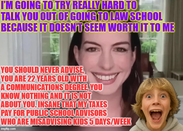 Insane that my taxes pay for public school advisors who are misadvising kids 5 days/week | I’M GOING TO TRY REALLY HARD TO TALK YOU OUT OF GOING TO LAW SCHOOL BECAUSE IT DOESN’T SEEM WORTH IT TO ME; YOU SHOULD NEVER ADVISE, YOU ARE 22 YEARS OLD WITH A COMMUNICATIONS DEGREE, YOU KNOW NOTHING AND IT IS NOT ABOUT YOU. INSANE THAT MY TAXES PAY FOR PUBLIC SCHOOL ADVISORS WHO ARE MISADVISING KIDS 5 DAYS/WEEK | image tagged in anne hathaway,school counselor,career advisor,incompetence,accountability,worst advise | made w/ Imgflip meme maker