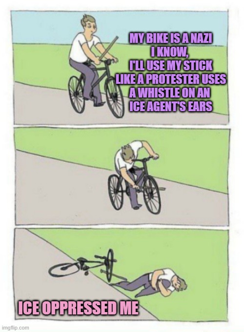 HOW DARE YOU ! | MY BIKE IS A NAZI
I KNOW, 
I'LL USE MY STICK
LIKE A PROTESTER USES
A WHISTLE ON AN 
ICE AGENT'S EARS ICE OPPRESSED ME | image tagged in oppression,it's the law,wookie riding a squirrel killing nazis your argument is invalid,arnold schwarzenegger | made w/ Imgflip meme maker