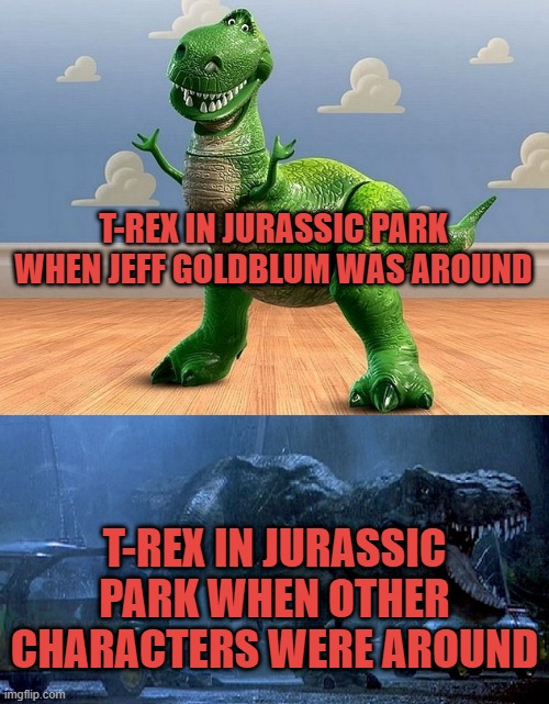 Jurassic Park Toy Story T-Rex | T-REX IN JURASSIC PARK WHEN JEFF GOLDBLUM WAS AROUND; T-REX IN JURASSIC PARK WHEN OTHER CHARACTERS WERE AROUND | image tagged in jurassic park toy story t-rex | made w/ Imgflip meme maker