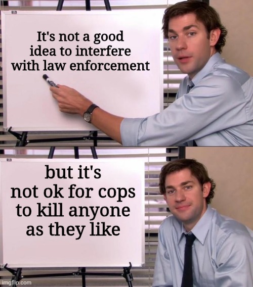 I am against interfering with cops and police brutality | It's not a good idea to interfere with law enforcement; but it's not ok for cops to kill anyone as they like | image tagged in jim halpert explains,ice,police,cops,police brutality | made w/ Imgflip meme maker