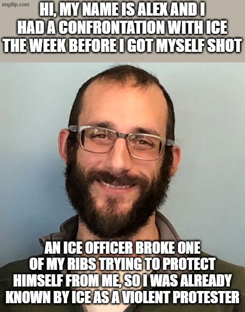 Kristi Noem, former Governor of safe South Dakota called him a domestic terrorist for a reason, parents begged him not to go. | HI, MY NAME IS ALEX AND I HAD A CONFRONTATION WITH ICE THE WEEK BEFORE I GOT MYSELF SHOT; AN ICE OFFICER BROKE ONE OF MY RIBS TRYING TO PROTECT HIMSELF FROM ME, SO I WAS ALREADY KNOWN BY ICE AS A VIOLENT PROTESTER | image tagged in alex pretti | made w/ Imgflip meme maker