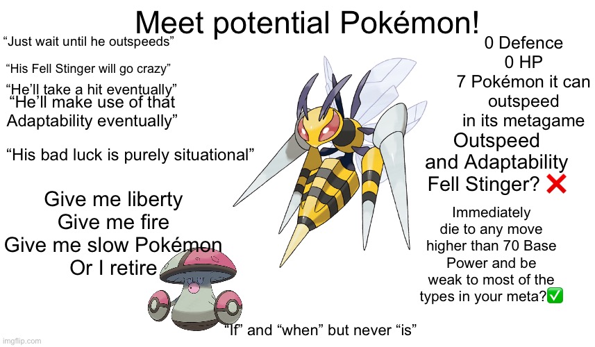 Meet Potential Pokémon! | 0 Defence
0 HP
7 Pokémon it can outspeed in its metagame; Meet potential Pokémon! “Just wait until he outspeeds”; “His Fell Stinger will go crazy”; “He’ll take a hit eventually”; “He’ll make use of that Adaptability eventually”; Outspeed and Adaptability Fell Stinger? ❌; “His bad luck is purely situational”; Give me liberty
Give me fire
Give me slow Pokémon
Or I retire; Immediately die to any move higher than 70 Base Power and be weak to most of the types in your meta?✅; “If” and “when” but never “is” | made w/ Imgflip meme maker