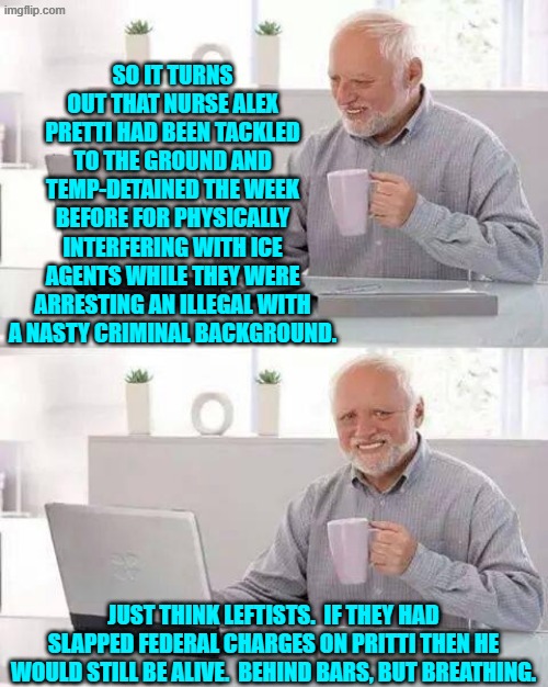 But no; he decided to bring his gun a few days ago so that this time he could fight back.  Oops, eh? | SO IT TURNS OUT THAT NURSE ALEX PRETTI HAD BEEN TACKLED TO THE GROUND AND TEMP-DETAINED THE WEEK BEFORE FOR PHYSICALLY INTERFERING WITH ICE AGENTS WHILE THEY WERE ARRESTING AN ILLEGAL WITH A NASTY CRIMINAL BACKGROUND. JUST THINK LEFTISTS.  IF THEY HAD SLAPPED FEDERAL CHARGES ON PRITTI THEN HE WOULD STILL BE ALIVE.  BEHIND BARS, BUT BREATHING. | image tagged in hide the pain harold | made w/ Imgflip meme maker