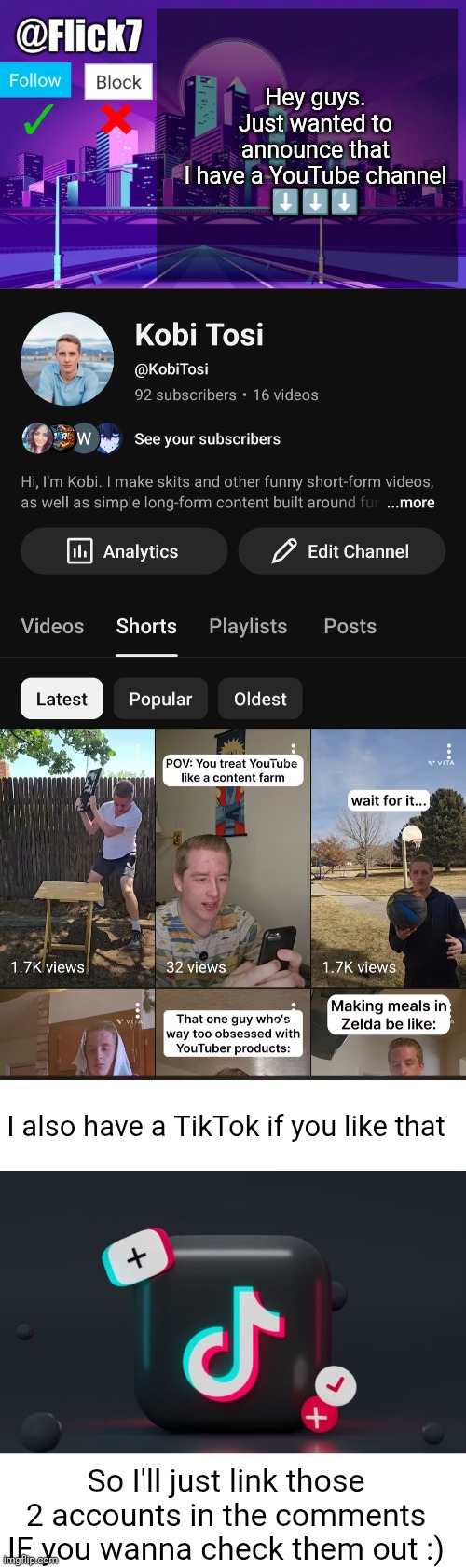 I make funny videos and skits and stuff. Long form stuff is a WIP right now... :D | Hey guys. Just wanted to announce that I have a YouTube channel
⬇️⬇️⬇️; I also have a TikTok if you like that; So I'll just link those 2 accounts in the comments IF you wanna check them out :) | image tagged in flick7 announcement template,announcement,youtube,tiktok,videos,funny | made w/ Imgflip meme maker