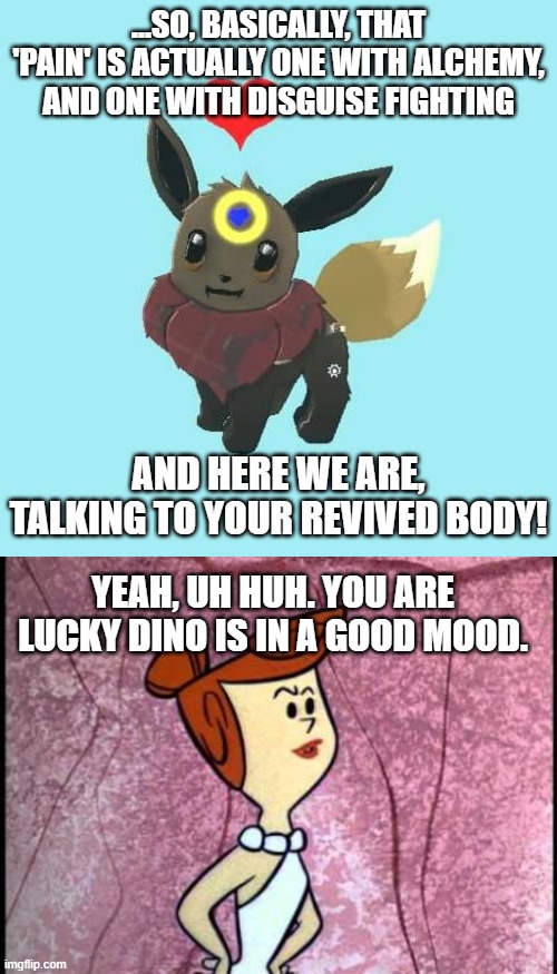 A Solid JJ unofficial Sequel | ...SO, BASICALLY, THAT 'PAIN' IS ACTUALLY ONE WITH ALCHEMY, AND ONE WITH DISGUISE FIGHTING; AND HERE WE ARE, TALKING TO YOUR REVIVED BODY! YEAH, UH HUH. YOU ARE LUCKY DINO IS IN A GOOD MOOD. | image tagged in far away star the eevee,wilma | made w/ Imgflip meme maker