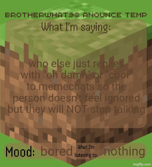 Brotherwhat98 anounce temp (made by ArabMogus) | who else just replies with "oh damn" or "cool" to memechats so the person doesn't feel ignored but they will NOT stop talking; bored; nothing | image tagged in brotherwhat98 anounce temp made by arabmogus | made w/ Imgflip meme maker