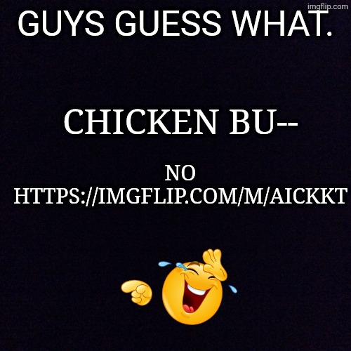 https://imgflip.com/m/Aickkt | GUYS GUESS WHAT. CHICKEN BU--; NO HTTPS://IMGFLIP.COM/M/AICKKT | image tagged in black screen | made w/ Imgflip meme maker
