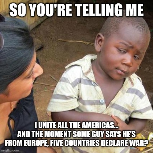 Third World Skeptical Kid Meme | SO YOU'RE TELLING ME; I UNITE ALL THE AMERICAS... AND THE MOMENT SOME GUY SAYS HE’S FROM EUROPE, FIVE COUNTRIES DECLARE WAR? | image tagged in memes,third world skeptical kid | made w/ Imgflip meme maker