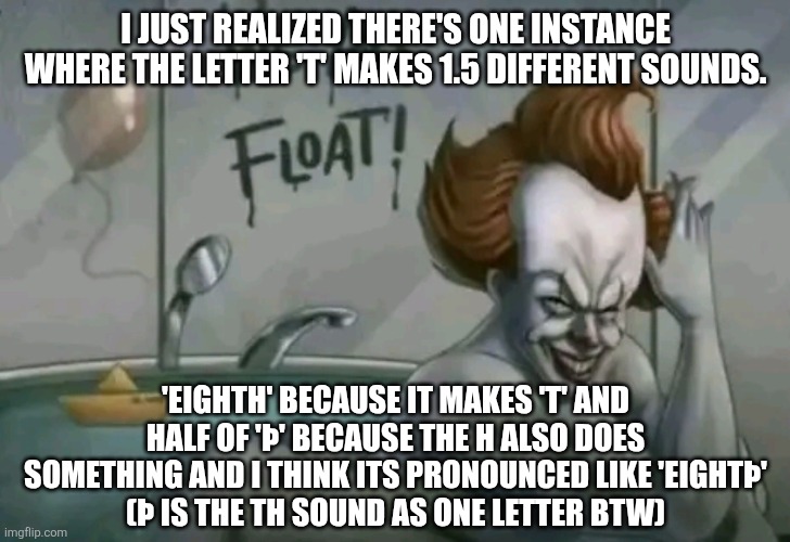 that letter is cool | I JUST REALIZED THERE'S ONE INSTANCE WHERE THE LETTER 'T' MAKES 1.5 DIFFERENT SOUNDS. 'EIGHTH' BECAUSE IT MAKES 'T' AND HALF OF 'Þ' BECAUSE THE H ALSO DOES SOMETHING AND I THINK ITS PRONOUNCED LIKE 'EIGHTÞ'
(Þ IS THE TH SOUND AS ONE LETTER BTW) | image tagged in we all float | made w/ Imgflip meme maker