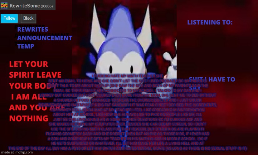 if you can't read ts read the description or read the comment I posted | I FUCKING HATE MY MATH TEACHER SHE SENT AN EMAIL TO HOME AND SHE DIDN'T LIST THE SITE I USED PROBABLY BC MY PARENTS DIDN'T TALK TO ME ABOUT IMGFLIP (SHE SAW THE SITE AND BOTH OF MY PARENTS SAW THE EMAIL BC THEIR EMAILS ARE CONNECTED TO MY SCHOOL, I TALKED TO MY DAD AND I LOWKEY GOT COOKED BUT I GOT COOKED EVEN MORE FROM MY MOM, SHE SENT ME TO BED WITHOUT A SHOWER OR FOOD, I MANAGED TO SNEAK THE SHOWER EARLIER AND I JUST SNUCK DOWNSTAIRS AND HAD MYSELF A BIG FAT SANDWICH IT WAS PEAK SINCE I DECIDED THE INGREDIENTS, I'M LOWKEY STILL KINDA MAD AT MY TEACHER I FEEL LIKE SPREADING MISINFORMATION ABOUT HER AT SCHOOL, LIKE HOW SHE ALWAYS LIKE TO PICK ON PEOPLE LIKE ME, I'LL JUST BE CHILLING,ASKING AN AI SOME SCIENCE QUESTIONS BC I'M CURIOUS ASF, AND SHE MAKES ME BRING MY COMPUTER OVER, BESIDES SHE CAN SEE MY SCREEN, SO I DON'T USE THE SITE DURING MATH CLASS FOR THAT REASON, BUT OTHER KIDS ARE PLAYING FI
FUCKING GEOMETRY DASH AND SHE DOESN'T EVEN BAT AN EYE ON THOSE KIDS, IF I EVER HAD A SON AND SOMEHOW HE GETS MY TEACHER IN HIS MATH CLASS IN MIDDLE SCHOOL, IDC IF HE GETS SUSPENDED OR WHATEVER, I'LL LET HIM MAKE HER LIFE A LIVING HELL AND AT THE END OF THE DAY I'LL BUY HIM A PS10 OR LET HIM WATCH AN R RATED MARVEL MOVIE (AS LONG AS THERE IS NO SEXUAL STUFF IN IT) | image tagged in rewrite annoucement temp | made w/ Imgflip meme maker