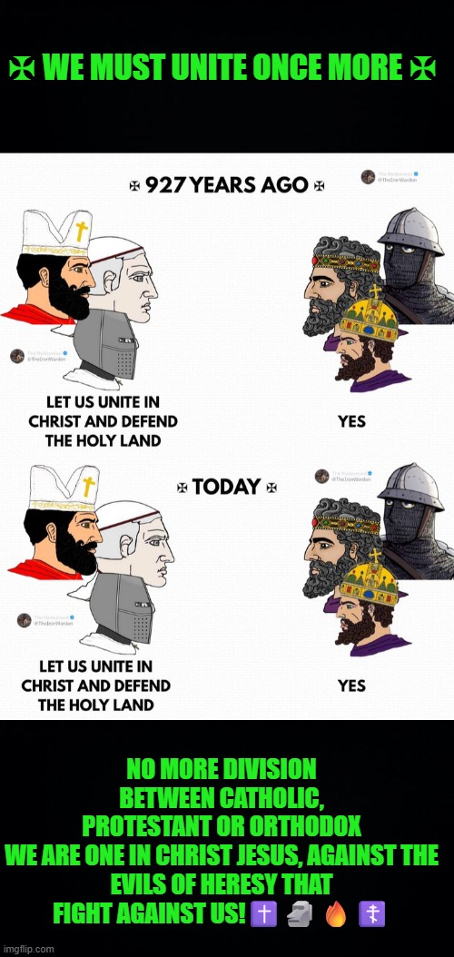 Unity to defend Christianity | ✠ WE MUST UNITE ONCE MORE ✠; NO MORE DIVISION BETWEEN CATHOLIC, PROTESTANT OR ORTHODOX

WE ARE ONE IN CHRIST JESUS, AGAINST THE EVILS OF HERESY THAT FIGHT AGAINST US!✝️🗿🔥☦️ | image tagged in western civilization,catholic,protestant,orthodox,heresy,christianity | made w/ Imgflip meme maker