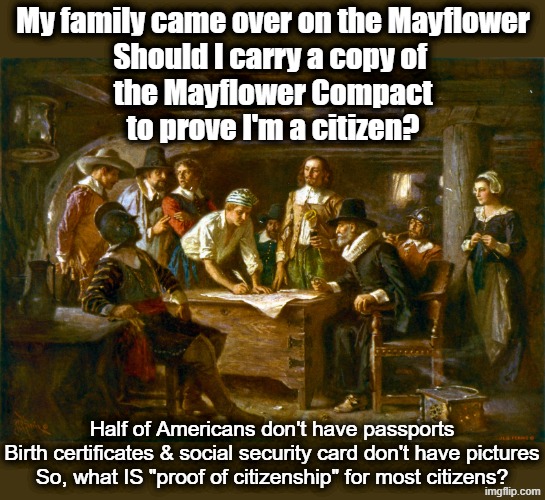 Papers please - okay, what papers??? | My family came over on the Mayflower
Should I carry a copy of 
the Mayflower Compact
to prove I'm a citizen? Half of Americans don't have passports
Birth certificates & social security card don't have pictures
So, what IS "proof of citizenship" for most citizens? | image tagged in immigration,ice,maga,immigrants,rights,americans | made w/ Imgflip meme maker
