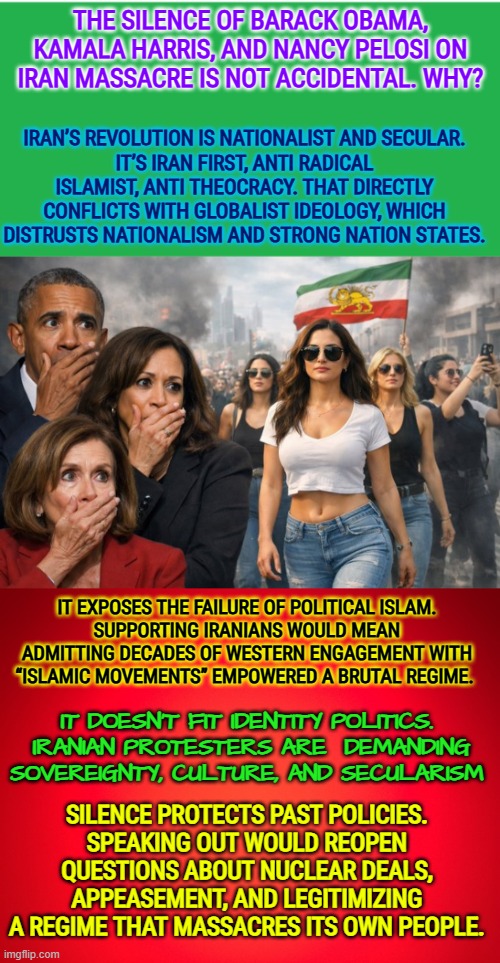 Iranian protesters are  demanding sovereignty, culture, and secularism | THE SILENCE OF BARACK OBAMA, KAMALA HARRIS, AND NANCY PELOSI ON IRAN MASSACRE IS NOT ACCIDENTAL. WHY? IRAN’S REVOLUTION IS NATIONALIST AND SECULAR.
IT’S IRAN FIRST, ANTI RADICAL ISLAMIST, ANTI THEOCRACY. THAT DIRECTLY CONFLICTS WITH GLOBALIST IDEOLOGY, WHICH DISTRUSTS NATIONALISM AND STRONG NATION STATES. IT EXPOSES THE FAILURE OF POLITICAL ISLAM.
SUPPORTING IRANIANS WOULD MEAN ADMITTING DECADES OF WESTERN ENGAGEMENT WITH “ISLAMIC MOVEMENTS” EMPOWERED A BRUTAL REGIME. IT DOESN’T FIT IDENTITY POLITICS.  IRANIAN PROTESTERS ARE  DEMANDING SOVEREIGNTY, CULTURE, AND SECULARISM; SILENCE PROTECTS PAST POLICIES.
SPEAKING OUT WOULD REOPEN QUESTIONS ABOUT NUCLEAR DEALS, APPEASEMENT, AND LEGITIMIZING A REGIME THAT MASSACRES ITS OWN PEOPLE. | image tagged in obama,nancy pelosi,kamala harris,democrat policies,iran,freedom | made w/ Imgflip meme maker