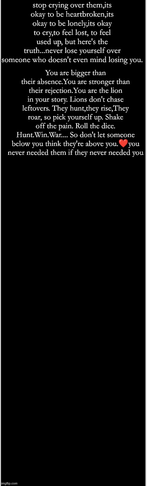 long black | stop crying over them,its okay to be heartbroken,its okay to be lonely,its okay to cry,to feel lost, to feel used up, but here's the truth...never lose yourself over someone who doesn't even mind losing you. You are bigger than their absence.You are stronger than their rejection.You are the lion in your story. Lions don't chase leftovers. They hunt,they rise,They roar, so pick yourself up. Shake off the pain. Roll the dice. Hunt.Win.War.... So don't let someone below you think they're above you.❤you never needed them if they never needed you | image tagged in long black | made w/ Imgflip meme maker