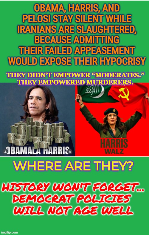 Obama, Harris, and Pelosi stay silent while Iranians are slaughtered, because it would expose their hypocrisy | OBAMA, HARRIS, AND PELOSI STAY SILENT WHILE IRANIANS ARE SLAUGHTERED, BECAUSE ADMITTING THEIR FAILED APPEASEMENT WOULD EXPOSE THEIR HYPOCRISY; THEY DIDN’T EMPOWER “MODERATES.”
THEY EMPOWERED MURDERERS. WHERE ARE THEY? HISTORY WON'T FORGET...
DEMOCRAT POLICIES 
WILL NOT AGE WELL | image tagged in obama,kamala harris,nancy pelosi,iran,democrat policies,freedom | made w/ Imgflip meme maker