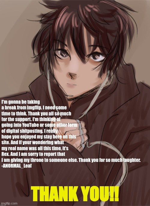 its time to go. | I'm gonna be taking a break from imgflip. I need some time to think. Thank you all so much for the support. I'm thinking of going into YouTube or some other form of digital shitposting. I really hope you enjoyed my stay here on this site. And if your wondering what my real name was all this time, it's Rex. And I am sorry to report that I am giving my throne to someone else. Thank you for so much laughter.
-ANORMAL_Leaf; THANK YOU!! | image tagged in anormal_leaf's oc | made w/ Imgflip meme maker