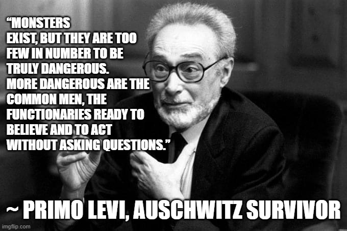 ask questions and don't be a monster | “MONSTERS EXIST, BUT THEY ARE TOO FEW IN NUMBER TO BE TRULY DANGEROUS. MORE DANGEROUS ARE THE COMMON MEN, THE FUNCTIONARIES READY TO BELIEVE AND TO ACT WITHOUT ASKING QUESTIONS.”; ~ PRIMO LEVI, AUSCHWITZ SURVIVOR | image tagged in monsters,bureaucracy,discernment,moral confusion,accountability,critical thinking | made w/ Imgflip meme maker