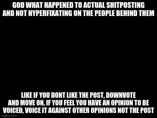 . | GOD WHAT HAPPENED TO ACTUAL SHITPOSTING AND NOT HYPERFIXATING ON THE PEOPLE BEHIND THEM; LIKE IF YOU DONT LIKE THE POST, DOWNVOTE AND MOVE ON, IF YOU FEEL YOU HAVE AN OPINION TO BE VOICED, VOICE IT AGAINST OTHER OPINIONS NOT THE POST | made w/ Imgflip meme maker