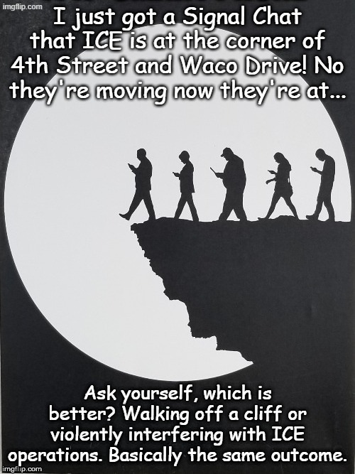 Unwanted advice, stop living inside your device and look at the reality around you. Don't shoot! I'm just the messenger. | I just got a Signal Chat that ICE is at the corner of 4th Street and Waco Drive! No they're moving now they're at... Ask yourself, which is better? Walking off a cliff or violently interfering with ICE operations. Basically the same outcome. | image tagged in cell phones | made w/ Imgflip meme maker
