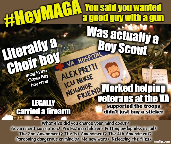 The good guy with a gun | You said you wanted
a good guy with a gun; #HeyMAGA; Was actually a 
Boy Scout; Literally a
Choir boy; sang in the 
Green Bay
boy choir; Worked helping
veterans at the VA; LEGALLY
carried a firearm; supported the troops
didn't just buy a sticker; What else did you change your mind about?
Government corruption?  Protecting children? Putting pedophiles in jail?  
The 2nd Amendment? The 1st Amendment? The 4th Amendment?
Pardoning dangerous criminals?  No new wars?  Releasing the files? | image tagged in maga,2nd amendment,guns,ice,conservative hypocrisy,human rights | made w/ Imgflip meme maker
