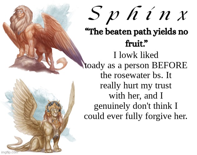 I would have trusted her with my life. Note how it is past tense. | I lowk liked toady as a person BEFORE the rosewater bs. It really hurt my trust with her, and I genuinely don't think I could ever fully forgive her. | image tagged in spinx aka erocitnam | made w/ Imgflip meme maker