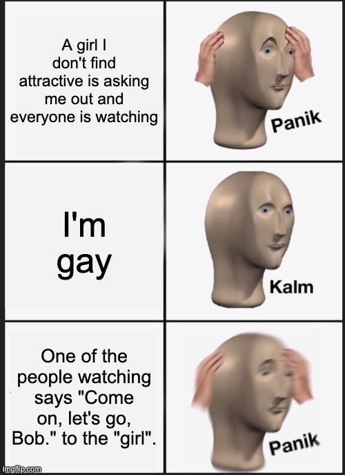 I'm Gay, So Don't Troll Me | A girl I don't find attractive is asking me out and everyone is watching; I'm gay; One of the people watching says "Come on, let's go, Bob." to the "girl". | image tagged in memes,funny,lgbtq,stonks,panik kalm panik,dating | made w/ Imgflip meme maker