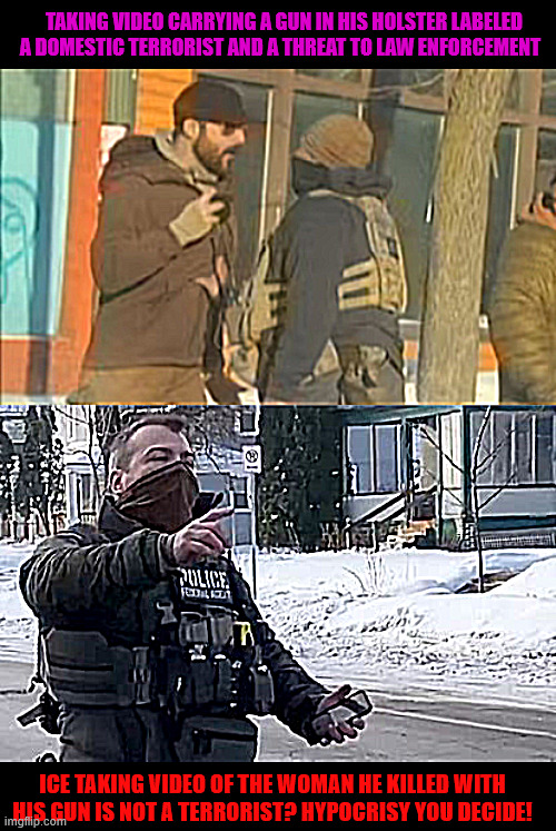 Department Of Homeland Terrorism | TAKING VIDEO CARRYING A GUN IN HIS HOLSTER LABELED A DOMESTIC TERRORIST AND A THREAT TO LAW ENFORCEMENT; ICE TAKING VIDEO OF THE WOMAN HE KILLED WITH HIS GUN IS NOT A TERRORIST? HYPOCRISY YOU DECIDE! | image tagged in department of homeland terrorism,assult with a full phone battery,trump's mob squad,maga murder | made w/ Imgflip meme maker