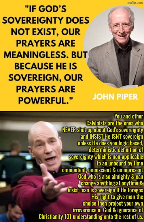 They're the ones confused not the rest of us. | You and other Calvinists are the ones who NEVER shut up about God's sovereignty and INSIST He ISN'T sovereign unless He does you logic based, deterministic definition of sovereignty which is non-applicable to an unbound by time omnipotent, omniscient & omnipresent God who is also almighty & can change anything at anytime & insist man is sovereign if He foregos His right to give man the choice then project your own irreverence of God & ignorance of Christianity 101 understanding onto the rest of us. | image tagged in calvinism,calvinist memes,anti calvinism,reformed theology,john piper,narcissistic projection | made w/ Imgflip meme maker