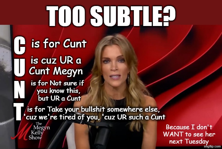 Not sugarcoating how I feel about Megyn Kelly - NSFW | TOO SUBTLE? C
U
N
T; is for Cunt; is cuz UR a
Cunt Megyn; is for Not sure if 
you know this,
 but UR a Cunt; is for Take your bullshit somewhere else, 
'cuz we're tired of you, 'cuz UR such a Cunt; Because I don't
WANT to see her
next Tuesday | image tagged in megyn kelly,fox news,lies,child molester,child abuse,maga | made w/ Imgflip meme maker