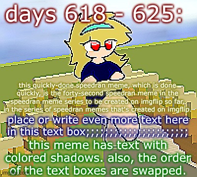 days 618 - 625: slightly more colorful, though | days 618 - 625:; this quickly-done speedran meme, which is done quickly, is the forty-second speedran meme in the speedran meme series to be created on imgflip so far, in the series of speedran memes that's created on imgflip. place or write even more text here in this text box;;;;;;;;;;;;;;;;;;;;;;; this meme has text with colored shadows. also, the order of the text boxes are swapped. | image tagged in nice,stuff,funny | made w/ Imgflip meme maker