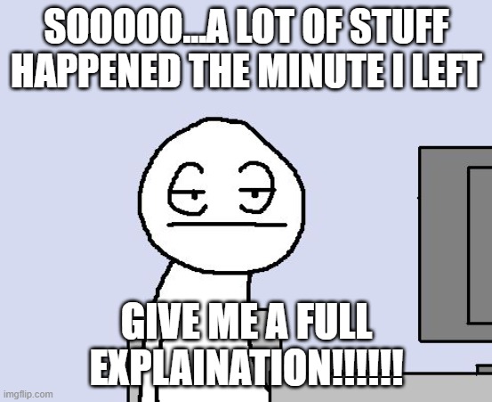 Bored of this crap | SOOOOO...A LOT OF STUFF HAPPENED THE MINUTE I LEFT; GIVE ME A FULL EXPLAINATION!!!!!! | image tagged in bored of this crap | made w/ Imgflip meme maker