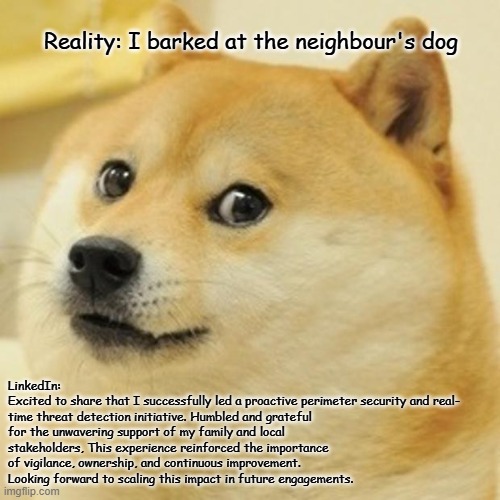 Doge Meme | Reality: I barked at the neighbour's dog; LinkedIn: 
Excited to share that I successfully led a proactive perimeter security and real- time threat detection initiative. Humbled and grateful for the unwavering support of my family and local stakeholders, This experience reinforced the importance of vigilance, ownership, and continuous improvement. Looking forward to scaling this impact in future engagements. | image tagged in memes,doge | made w/ Imgflip meme maker