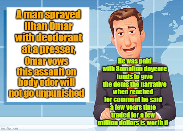 He was paid to do it | A man sprayed Ilhan Omar with deodorant at a presser, He was paid with Somalian daycare funds to give the dems the narrative; Omar vows this assault on body odor will not go unpunished; when reached for comment he said a few years time traded for a few million dollars is worth it | image tagged in democrats,fake news,leftists,deodorant | made w/ Imgflip meme maker