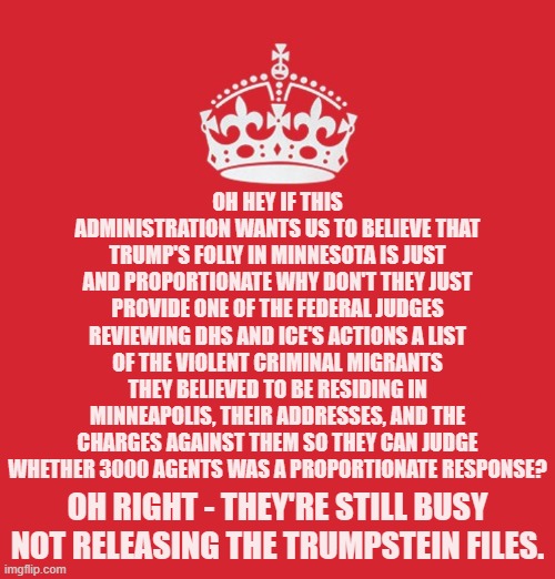 It appears as though Trump's test case for declaring martial law and suspending elections isn't going so well. | OH HEY IF THIS ADMINISTRATION WANTS US TO BELIEVE THAT TRUMP'S FOLLY IN MINNESOTA IS JUST AND PROPORTIONATE WHY DON'T THEY JUST PROVIDE ONE OF THE FEDERAL JUDGES REVIEWING DHS AND ICE'S ACTIONS A LIST OF THE VIOLENT CRIMINAL MIGRANTS THEY BELIEVED TO BE RESIDING IN MINNEAPOLIS, THEIR ADDRESSES, AND THE CHARGES AGAINST THEM SO THEY CAN JUDGE WHETHER 3000 AGENTS WAS A PROPORTIONATE RESPONSE? OH RIGHT - THEY'RE STILL BUSY NOT RELEASING THE TRUMPSTEIN FILES. | image tagged in memes,politics,trumpstein | made w/ Imgflip meme maker