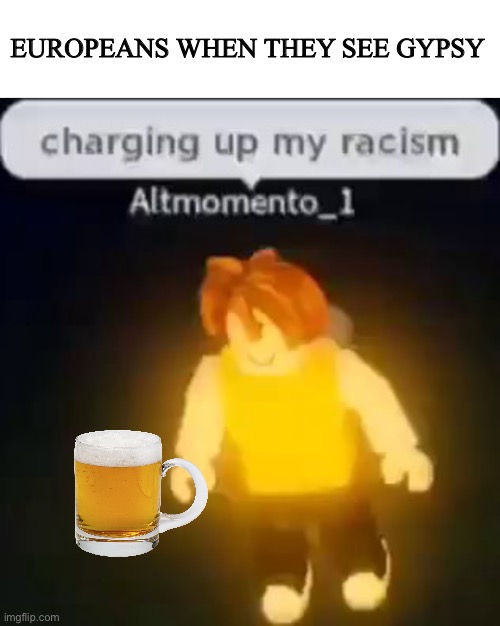 Yes and the beer | EUROPEANS WHEN THEY SEE GYPSY | image tagged in charging up my racism,memes | made w/ Imgflip meme maker
