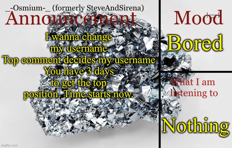 Hope this doesn’t end badly lol | Bored; I wanna change my username
Top comment decides my username
You have 3 days to get the top position. Time starts now. Nothing | image tagged in _-osmium-_ announcement template | made w/ Imgflip meme maker