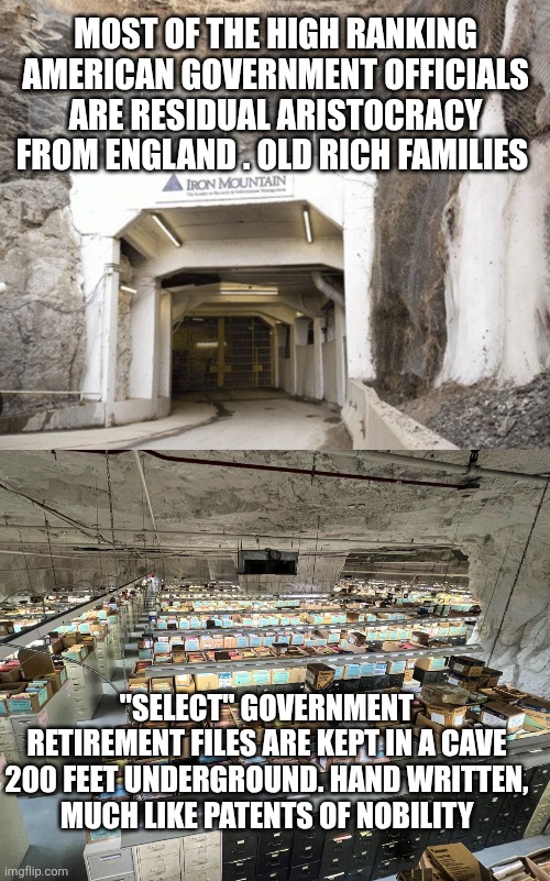 MOST OF THE HIGH RANKING AMERICAN GOVERNMENT OFFICIALS ARE RESIDUAL ARISTOCRACY FROM ENGLAND . OLD RICH FAMILIES; "SELECT" GOVERNMENT RETIREMENT FILES ARE KEPT IN A CAVE 200 FEET UNDERGROUND. HAND WRITTEN,
 MUCH LIKE PATENTS OF NOBILITY | image tagged in funny memes | made w/ Imgflip meme maker