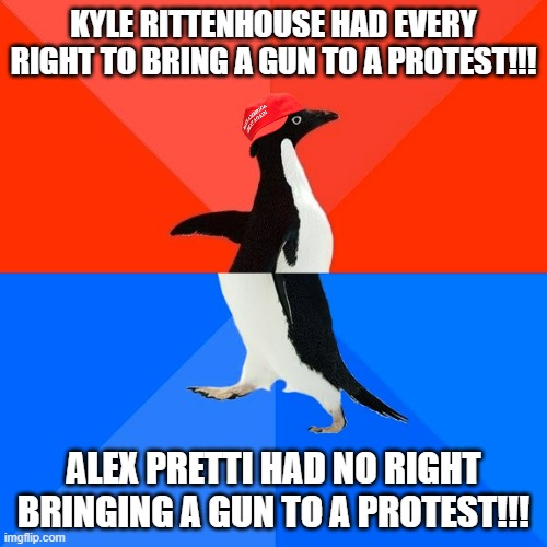 Things that underpin my steadily increasing cynicism. | KYLE RITTENHOUSE HAD EVERY RIGHT TO BRING A GUN TO A PROTEST!!! ALEX PRETTI HAD NO RIGHT
BRINGING A GUN TO A PROTEST!!! | image tagged in memes,socially awesome awkward penguin,maga,hypocrisy | made w/ Imgflip meme maker