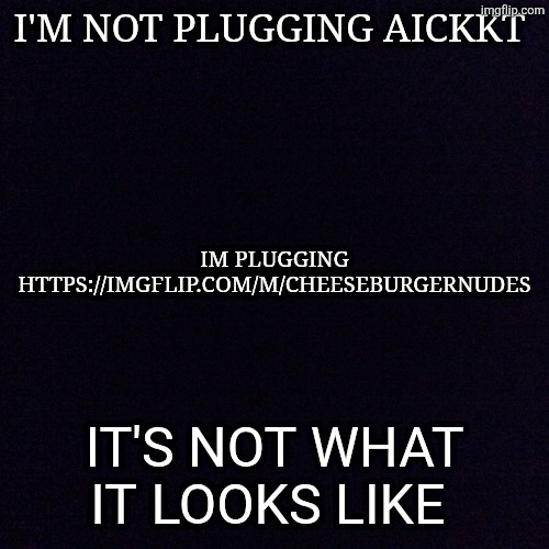 https://imgflip.com/m/cheeseburgernudes | I'M NOT PLUGGING AICKKT; IM PLUGGING HTTPS://IMGFLIP.COM/M/CHEESEBURGERNUDES; IT'S NOT WHAT IT LOOKS LIKE | image tagged in black screen | made w/ Imgflip meme maker