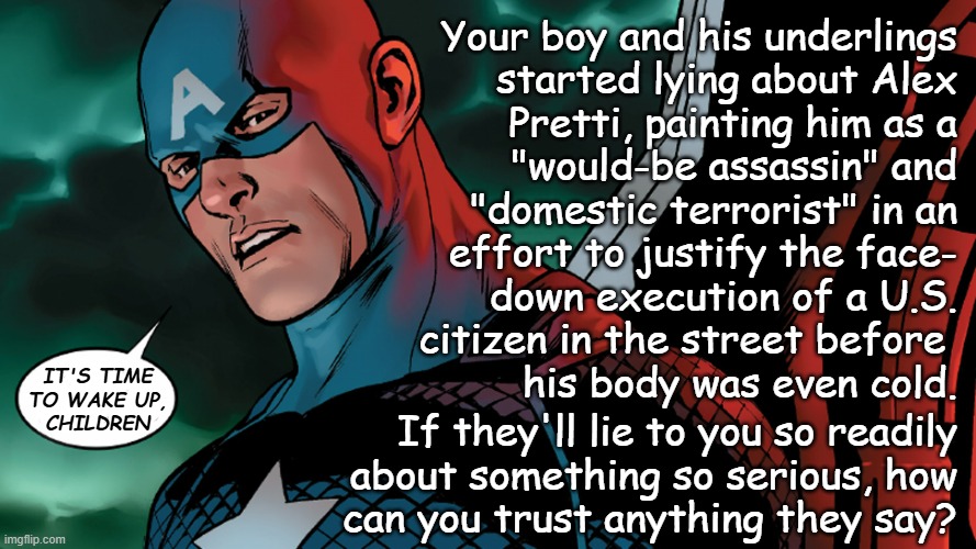 You call yourself "patriot" but are you really? | Your boy and his underlings
started lying about Alex
Pretti, painting him as a
"would-be assassin" and
"domestic terrorist" in an
effort to justify the face-
down execution of a U.S.
citizen in the street before 
his body was even cold. IT'S TIME
TO WAKE UP,
CHILDREN; If they'll lie to you so readily
about something so serious, how
can you trust anything they say? | image tagged in trump administration,trump unfit unqualified dangerous,accessories after the fact | made w/ Imgflip meme maker
