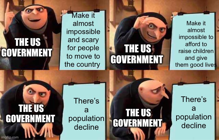 This contrary is run by idiots | Make it almost impossible and scary for people to move to the country; Make it almost impossible to afford to raise children and give them good lives; THE US GOVERNMENT; THE US GOVERNMENT; There’s a population decline; There’s a population decline; THE US GOVERNMENT; THE US GOVERNMENT | image tagged in memes,gru's plan | made w/ Imgflip meme maker