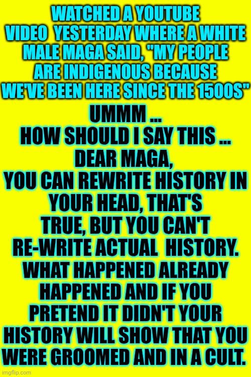 Knowledge Is Power And Alternative Facts Are Lies | WATCHED A YOUTUBE VIDEO  YESTERDAY WHERE A WHITE MALE MAGA SAID, "MY PEOPLE ARE INDIGENOUS BECAUSE WE'VE BEEN HERE SINCE THE 1500S"; UMMM ...
HOW SHOULD I SAY THIS ...
DEAR MAGA, 
YOU CAN REWRITE HISTORY IN YOUR HEAD, THAT'S TRUE, BUT YOU CAN'T RE-WRITE ACTUAL  HISTORY. WHAT HAPPENED ALREADY HAPPENED AND IF YOU PRETEND IT DIDN'T YOUR HISTORY WILL SHOW THAT YOU WERE GROOMED AND IN A CULT. | image tagged in memes,knowledge is power,alternative facts,maga lies,trump lies,stupid is as stupid does | made w/ Imgflip meme maker