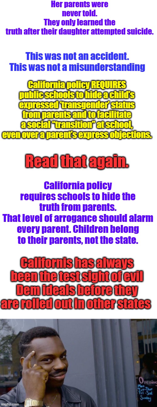 Her parents were never told.
They only learned the truth after their daughter attempted suicide. This was not an accident.
This was not a misunderstanding; California policy REQUIRES public schools to hide a child’s expressed ‘transgender’ status from parents and to facilitate a social “transition” at school, even over a parent’s express objections. Read that again. California policy requires schools to hide the truth from parents.
That level of arrogance should alarm every parent. Children belong to their parents, not the state. Californis has always been the test sight of evil Dem ideals before they are rolled out in other states | image tagged in memes,blank transparent square,blank white template,roll safe think about it | made w/ Imgflip meme maker