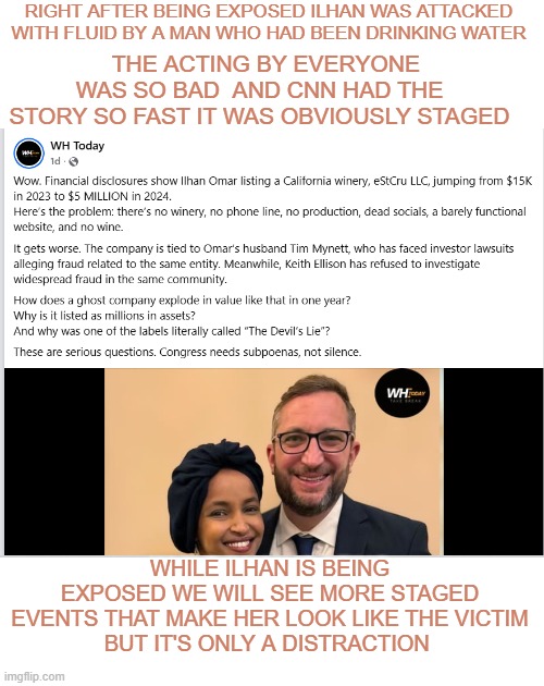 ilhan | RIGHT AFTER BEING EXPOSED ILHAN WAS ATTACKED WITH FLUID BY A MAN WHO HAD BEEN DRINKING WATER; THE ACTING BY EVERYONE WAS SO BAD  AND CNN HAD THE STORY SO FAST IT WAS OBVIOUSLY STAGED; WHILE ILHAN IS BEING EXPOSED WE WILL SEE MORE STAGED EVENTS THAT MAKE HER LOOK LIKE THE VICTIM
BUT IT'S ONLY A DISTRACTION | made w/ Imgflip meme maker